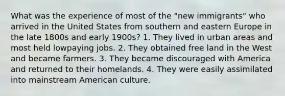 What was the experience of most of the "new immigrants" who arrived in the United States from southern and eastern Europe in the late 1800s and early 1900s? 1. They lived in urban areas and most held lowpaying jobs. 2. They obtained free land in the West and became farmers. 3. They became discouraged with America and returned to their homelands. 4. They were easily assimilated into mainstream American culture.