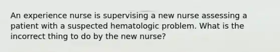 An experience nurse is supervising a new nurse assessing a patient with a suspected hematologic problem. What is the incorrect thing to do by the new nurse?