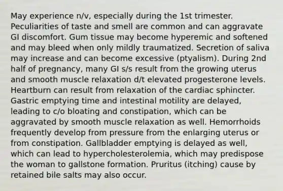 May experience n/v, especially during the 1st trimester. Peculiarities of taste and smell are common and can aggravate GI discomfort. Gum tissue may become hyperemic and softened and may bleed when only mildly traumatized. Secretion of saliva may increase and can become excessive (ptyalism). During 2nd half of pregnancy, many GI s/s result from the growing uterus and smooth muscle relaxation d/t elevated progesterone levels. Heartburn can result from relaxation of the cardiac sphincter. Gastric emptying time and intestinal motility are delayed, leading to c/o bloating and constipation, which can be aggravated by smooth muscle relaxation as well. Hemorrhoids frequently develop from pressure from the enlarging uterus or from constipation. Gallbladder emptying is delayed as well, which can lead to hypercholesterolemia, which may predispose the woman to gallstone formation. Pruritus (itching) cause by retained bile salts may also occur.