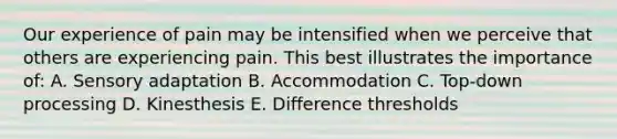 Our experience of pain may be intensified when we perceive that others are experiencing pain. This best illustrates the importance of: A. Sensory adaptation B. Accommodation C. Top-down processing D. Kinesthesis E. Difference thresholds