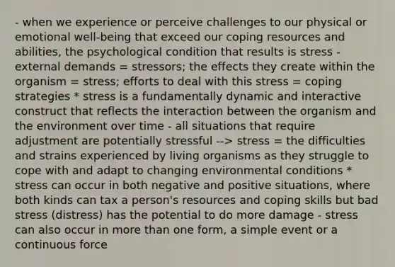 - when we experience or perceive challenges to our physical or emotional well-being that exceed our coping resources and abilities, the psychological condition that results is stress - external demands = stressors; the effects they create within the organism = stress; efforts to deal with this stress = coping strategies * stress is a fundamentally dynamic and interactive construct that reflects the interaction between the organism and the environment over time - all situations that require adjustment are potentially stressful --> stress = the difficulties and strains experienced by living organisms as they struggle to cope with and adapt to changing environmental conditions * stress can occur in both negative and positive situations, where both kinds can tax a person's resources and coping skills but bad stress (distress) has the potential to do more damage - stress can also occur in more than one form, a simple event or a continuous force