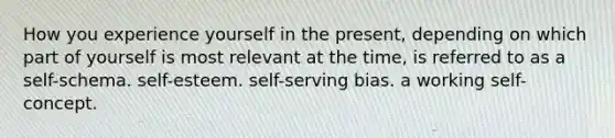 How you experience yourself in the present, depending on which part of yourself is most relevant at the time, is referred to as a self-schema. self-esteem. self-serving bias. a working self-concept.