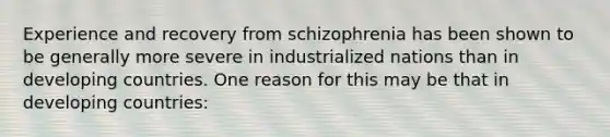 Experience and recovery from schizophrenia has been shown to be generally more severe in industrialized nations than in developing countries. One reason for this may be that in developing countries: