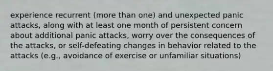 experience recurrent (more than one) and unexpected panic attacks, along with at least one month of persistent concern about additional panic attacks, worry over the consequences of the attacks, or self-defeating changes in behavior related to the attacks (e.g., avoidance of exercise or unfamiliar situations)