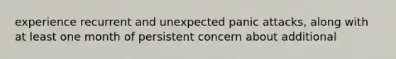 experience recurrent and unexpected panic attacks, along with at least one month of persistent concern about additional