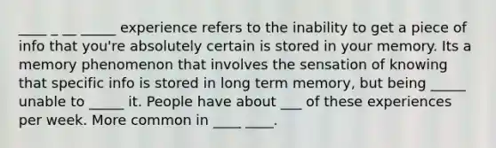 ____ _ __ _____ experience refers to the inability to get a piece of info that you're absolutely certain is stored in your memory. Its a memory phenomenon that involves the sensation of knowing that specific info is stored in long term memory, but being _____ unable to _____ it. People have about ___ of these experiences per week. More common in ____ ____.