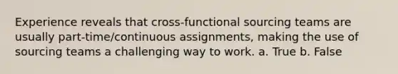 Experience reveals that cross-functional sourcing teams are usually part-time/continuous assignments, making the use of sourcing teams a challenging way to work. a. True b. False