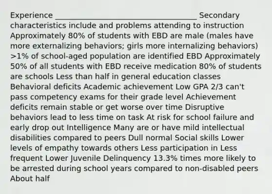 Experience _____________________________________ Secondary characteristics include and problems attending to instruction Approximately 80% of students with EBD are male (males have more externalizing behaviors; girls more internalizing behaviors) >1% of school-aged population are identified EBD Approximately 50% of all students with EBD receive medication 80% of students are schools Less than half in general education classes Behavioral deficits Academic achievement Low GPA 2/3 can't pass competency exams for their grade level Achievement deficits remain stable or get worse over time Disruptive behaviors lead to less time on task At risk for school failure and early drop out Intelligence Many are or have mild intellectual disabilities compared to peers Dull normal Social skills Lower levels of empathy towards others Less participation in Less frequent Lower Juvenile Delinquency 13.3% times more likely to be arrested during school years compared to non-disabled peers About half