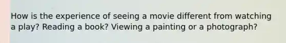 How is the experience of seeing a movie different from watching a play? Reading a book? Viewing a painting or a photograph?