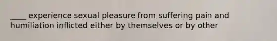 ____ experience sexual pleasure from suffering pain and humiliation inflicted either by themselves or by other