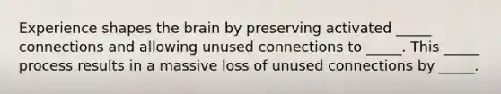 Experience shapes the brain by preserving activated _____ connections and allowing unused connections to _____. This _____ process results in a massive loss of unused connections by _____.