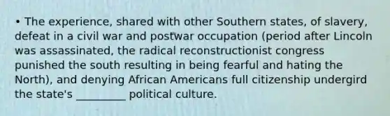 • The experience, shared with other Southern states, of slavery, defeat in a civil war and postwar occupation (period after Lincoln was assassinated, the radical reconstructionist congress punished the south resulting in being fearful and hating the North), and denying African Americans full citizenship undergird the state's _________ political culture.