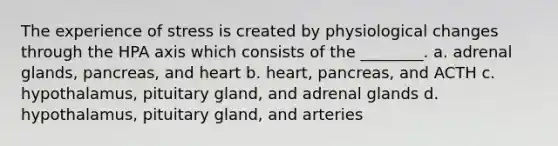 The experience of stress is created by physiological changes through the HPA axis which consists of the ________. a. adrenal glands, pancreas, and heart b. heart, pancreas, and ACTH c. hypothalamus, pituitary gland, and adrenal glands d. hypothalamus, pituitary gland, and arteries