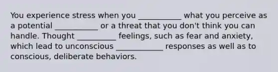 You experience stress when you ___________ what you perceive as a potential ___________ or a threat that you don't think you can handle. Thought __________ feelings, such as fear and anxiety, which lead to unconscious ____________ responses as well as to conscious, deliberate behaviors.