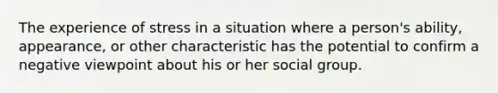 The experience of stress in a situation where a person's ability, appearance, or other characteristic has the potential to confirm a negative viewpoint about his or her social group.