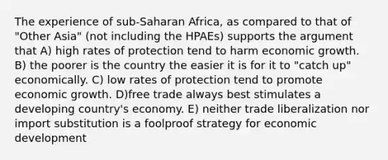 The experience of sub-Saharan Africa, as compared to that of "Other Asia" (not including the HPAEs) supports the argument that A) high rates of protection tend to harm economic growth. B) the poorer is the country the easier it is for it to "catch up" economically. C) low rates of protection tend to promote economic growth. D)free trade always best stimulates a developing country's economy. E) neither trade liberalization nor import substitution is a foolproof strategy for economic development