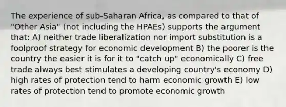 The experience of sub-Saharan Africa, as compared to that of "Other Asia" (not including the HPAEs) supports the argument that: A) neither trade liberalization nor import substitution is a foolproof strategy for economic development B) the poorer is the country the easier it is for it to "catch up" economically C) free trade always best stimulates a developing country's economy D) high rates of protection tend to harm economic growth E) low rates of protection tend to promote economic growth