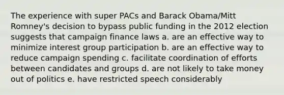 The experience with super PACs and Barack Obama/Mitt Romney's decision to bypass public funding in the 2012 election suggests that campaign finance laws a. are an effective way to minimize interest group participation b. are an effective way to reduce campaign spending c. facilitate coordination of efforts between candidates and groups d. are not likely to take money out of politics e. have restricted speech considerably