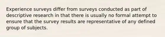 Experience surveys differ from surveys conducted as part of descriptive research in that there is usually no formal attempt to ensure that the survey results are representative of any defined group of subjects.