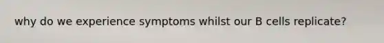 why do we experience symptoms whilst our B cells replicate?