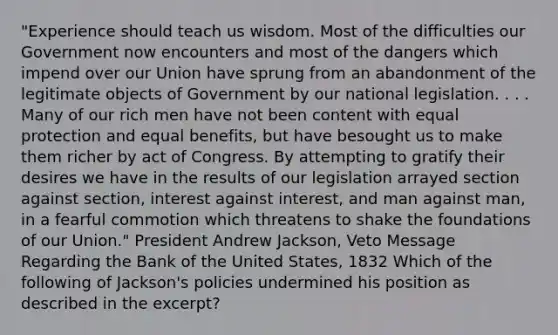 "Experience should teach us wisdom. Most of the difficulties our Government now encounters and most of the dangers which impend over our Union have sprung from an abandonment of the legitimate objects of Government by our national legislation. . . . Many of our rich men have not been content with equal protection and equal benefits, but have besought us to make them richer by act of Congress. By attempting to gratify their desires we have in the results of our legislation arrayed section against section, interest against interest, and man against man, in a fearful commotion which threatens to shake the foundations of our Union." President Andrew Jackson, Veto Message Regarding the Bank of the United States, 1832 Which of the following of Jackson's policies undermined his position as described in the excerpt?