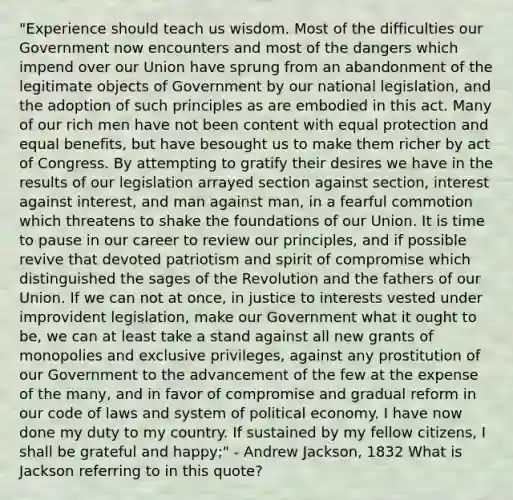 "Experience should teach us wisdom. Most of the difficulties our Government now encounters and most of the dangers which impend over our Union have sprung from an abandonment of the legitimate objects of Government by our national legislation, and the adoption of such principles as are embodied in this act. Many of our rich men have not been content with equal protection and equal benefits, but have besought us to make them richer by act of Congress. By attempting to gratify their desires we have in the results of our legislation arrayed section against section, interest against interest, and man against man, in a fearful commotion which threatens to shake the foundations of our Union. It is time to pause in our career to review our principles, and if possible revive that devoted patriotism and spirit of compromise which distinguished the sages of the Revolution and the fathers of our Union. If we can not at once, in justice to interests vested under improvident legislation, make our Government what it ought to be, we can at least take a stand against all new grants of monopolies and exclusive privileges, against any prostitution of our Government to the advancement of the few at the expense of the many, and in favor of compromise and gradual reform in our code of laws and system of political economy. I have now done my duty to my country. If sustained by my fellow citizens, I shall be grateful and happy;" - Andrew Jackson, 1832 What is Jackson referring to in this quote?