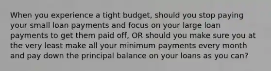 When you experience a tight budget, should you stop paying your small loan payments and focus on your large loan payments to get them paid off, OR should you make sure you at the very least make all your minimum payments every month and pay down the principal balance on your loans as you can?