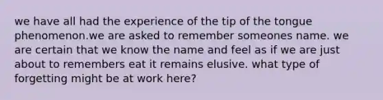 we have all had the experience of the tip of the tongue phenomenon.we are asked to remember someones name. we are certain that we know the name and feel as if we are just about to remembers eat it remains elusive. what type of forgetting might be at work here?