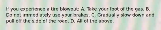 If you experience a tire blowout: A. Take your foot of the gas. B. Do not immediately use your brakes. C. Gradually slow down and pull off the side of the road. D. All of the above.