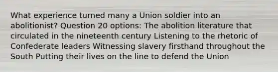 What experience turned many a Union soldier into an abolitionist? Question 20 options: The abolition literature that circulated in the nineteenth century Listening to the rhetoric of Confederate leaders Witnessing slavery firsthand throughout the South Putting their lives on the line to defend the Union