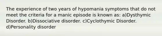 The experience of two years of hypomania symptoms that do not meet the criteria for a manic episode is known as: a)Dysthymic Disorder. b)Dissociative disorder. c)Cyclothymic Disorder. d)Personality disorder