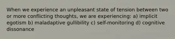 When we experience an unpleasant state of tension between two or more conflicting thoughts, we are experiencing: a) implicit egotism b) maladaptive gullibility c) self-monitoring d) cognitive dissonance