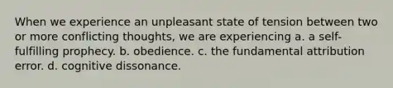 When we experience an unpleasant state of tension between two or more conflicting thoughts, we are experiencing a. a self-fulfilling prophecy. b. obedience. c. the fundamental attribution error. d. cognitive dissonance.