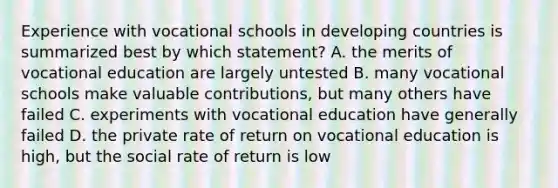 Experience with vocational schools in developing countries is summarized best by which statement? A. the merits of vocational education are largely untested B. many vocational schools make valuable contributions, but many others have failed C. experiments with vocational education have generally failed D. the private rate of return on vocational education is high, but the social rate of return is low