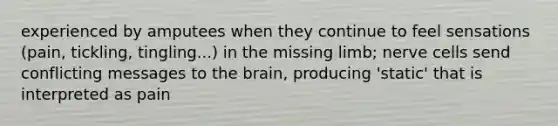 experienced by amputees when they continue to feel sensations (pain, tickling, tingling...) in the missing limb; nerve cells send conflicting messages to the brain, producing 'static' that is interpreted as pain