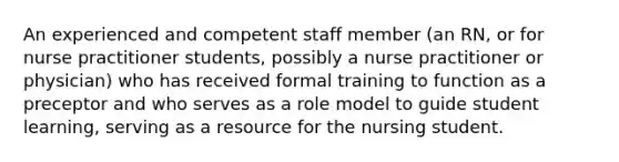 An experienced and competent staff member (an RN, or for nurse practitioner students, possibly a nurse practitioner or physician) who has received formal training to function as a preceptor and who serves as a role model to guide student learning, serving as a resource for the nursing student.