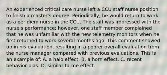 An experienced critical care nurse left a CCU staff nurse position to finish a master's degree. Periodically, he would return to work as a per diem nurse in the CCU. The staff was impressed with the nurse's performance; however, one staff member complained that he was unfamiliar with the new telemetry monitors when he first returned to work several months ago. This comment showed up in his evaluation, resulting in a poorer overall evaluation from the nurse manager compared with previous evaluations. This is an example of: A. a halo effect. B. a horn effect. C. recent behavior bias. D. similar-to-me effect.