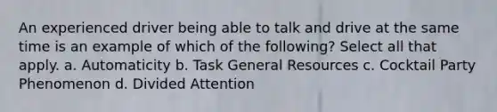 An experienced driver being able to talk and drive at the same time is an example of which of the following? Select all that apply. a. Automaticity b. Task General Resources c. Cocktail Party Phenomenon d. Divided Attention