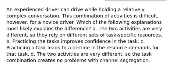 An experienced driver can drive while holding a relatively complex conversation. This combination of activities is difficult, however, for a novice driver. Which of the following explanations most likely explains the difference? a. The two activities are very different, so they rely on different sets of task-specific resources. b. Practicing the tasks improves confidence in the task. c. Practicing a task leads to a decline in the resource demands for that task. d. The two activities are very different, so the task combination creates no problems with channel segregation.