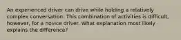 An experienced driver can drive while holding a relatively complex conversation. This combination of activities is difficult, however, for a novice driver. What explanation most likely explains the difference?