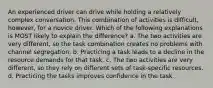 An experienced driver can drive while holding a relatively complex conversation. This combination of activities is difficult, however, for a novice driver. Which of the following explanations is MOST likely to explain the difference? a. The two activities are very different, so the task combination creates no problems with channel segregation. b. Practicing a task leads to a decline in the resource demands for that task. c. The two activities are very different, so they rely on different sets of task-specific resources. d. Practicing the tasks improves confidence in the task.