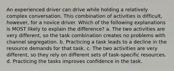 An experienced driver can drive while holding a relatively complex conversation. This combination of activities is difficult, however, for a novice driver. Which of the following explanations is MOST likely to explain the difference? a. The two activities are very different, so the task combination creates no problems with channel segregation. b. Practicing a task leads to a decline in the resource demands for that task. c. The two activities are very different, so they rely on different sets of task-specific resources. d. Practicing the tasks improves confidence in the task.