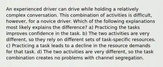 An experienced driver can drive while holding a relatively complex conversation. This combination of activities is difficult, however, for a novice driver. Which of the following explanations most likely explains the difference? a) Practicing the tasks improves confidence in the task. b) The two activities are very different, so they rely on different sets of task-specific resources. c) Practicing a task leads to a decline in the resource demands for that task. d) The two activities are very different, so the task combination creates no problems with channel segregation.