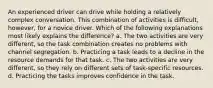 An experienced driver can drive while holding a relatively complex conversation. This combination of activities is difficult, however, for a novice driver. Which of the following explanations most likely explains the difference? a. The two activities are very different, so the task combination creates no problems with channel segregation. b. Practicing a task leads to a decline in the resource demands for that task. c. The two activities are very different, so they rely on different sets of task-specific resources. d. Practicing the tasks improves confidence in the task.