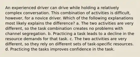 An experienced driver can drive while holding a relatively complex conversation. This combination of activities is difficult, however, for a novice driver. Which of the following explanations most likely explains the difference? a. The two activities are very different, so the task combination creates no problems with channel segregation. b. Practicing a task leads to a decline in the resource demands for that task. c. The two activities are very different, so they rely on different sets of task-specific resources. d. Practicing the tasks improves confidence in the task.