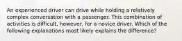 An experienced driver can drive while holding a relatively complex conversation with a passenger. This combination of activities is difficult, however, for a novice driver. Which of the following explanations most likely explains the difference?