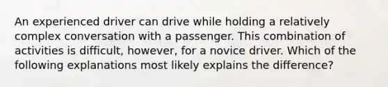 An experienced driver can drive while holding a relatively complex conversation with a passenger. This combination of activities is difficult, however, for a novice driver. Which of the following explanations most likely explains the difference?