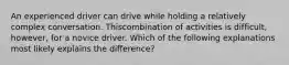 An experienced driver can drive while holding a relatively complex conversation. Thiscombination of activities is difficult, however, for a novice driver. Which of the following explanations most likely explains the difference?