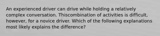 An experienced driver can drive while holding a relatively complex conversation. Thiscombination of activities is difficult, however, for a novice driver. Which of the following explanations most likely explains the difference?