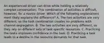 An experienced driver can drive while holding a relatively complex conversation. This combination of activities is difficult, however, for a novice driver. Which of the following explanations most likely explains the difference? A. The two activities are very different, so the task combination creates no problems with channel segregation. B. The two activities are very different, so they rely on different sets of task-specific resources. C. Practicing the tasks improves confidence in the task. D. Practicing a task leads to a decline in the resource demands for that task.